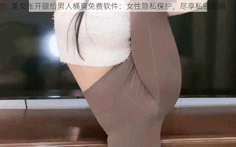 美女张开腿给男人桶爽免费软件:女性隐私保护,尽享私密空间