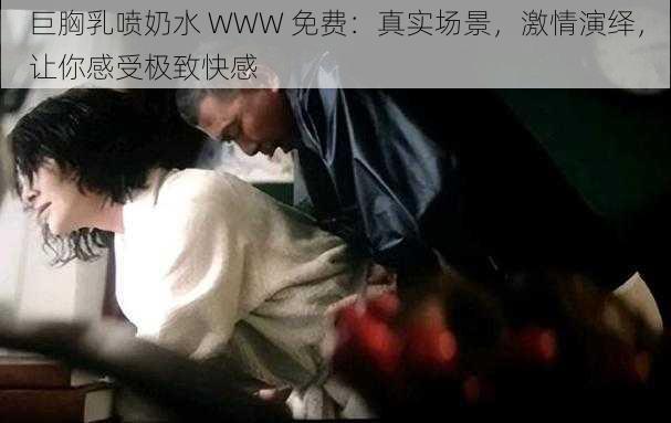 巨胸乳喷奶水 WWW 免费:真实场景,激情演绎,让你感受极致快感